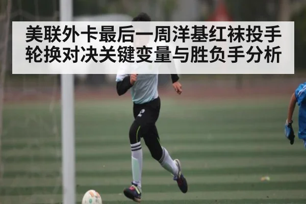 美联外卡最后一周洋基红袜投手轮换对决关键变量与胜负手分析