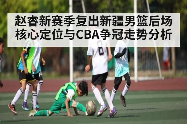 赵睿新赛季复出新疆男篮后场核心定位与CBA争冠走势分析